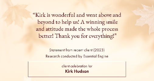 Testimonial for real estate agent Kirk Hudson with Baird & Warner Residential in , : "Kirk is wonderful and went above and beyond to help us! A winning smile and attitude made the whole process better! Thank you for everything!"