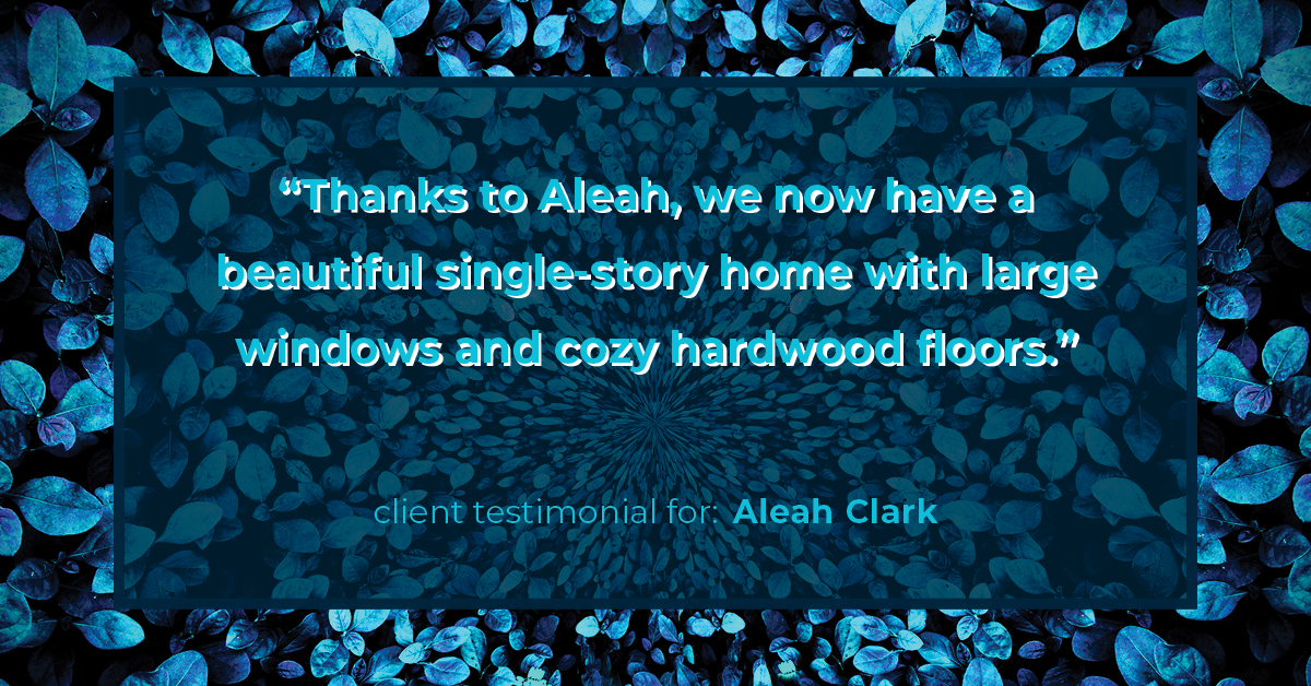 Testimonial for real estate agent Aleah Clark in , : "Thanks to Aleah, we now have a beautiful single-story home with large windows and cozy hardwood floors."