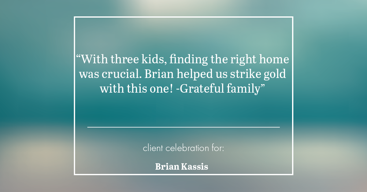 Testimonial for real estate agent Brian Kassis with RE/MAX GOLD in Sacramento, CA: "With three kids, finding the right home was crucial. Brian helped us strike gold with this one! -Grateful family"