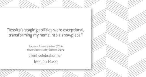 Testimonial for real estate agent Jessica Ross in , : "Jessica's staging abilities were exceptional, transforming my home into a showpiece."