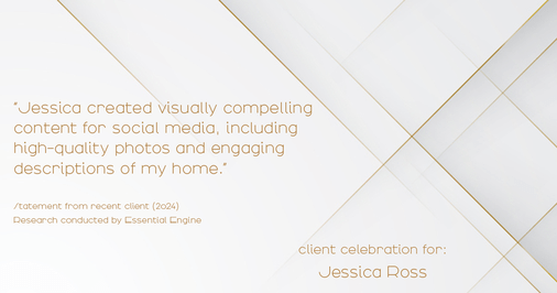 Testimonial for real estate agent Jessica Ross in , : "Jessica created visually compelling content for social media, including high-quality photos and engaging descriptions of my home."