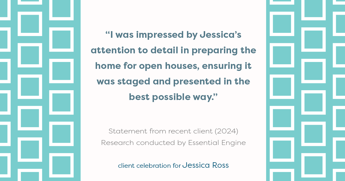 Testimonial for real estate agent Jessica Ross in , : "I was impressed by Jessica's attention to detail in preparing the home for open houses, ensuring it was staged and presented in the best possible way."