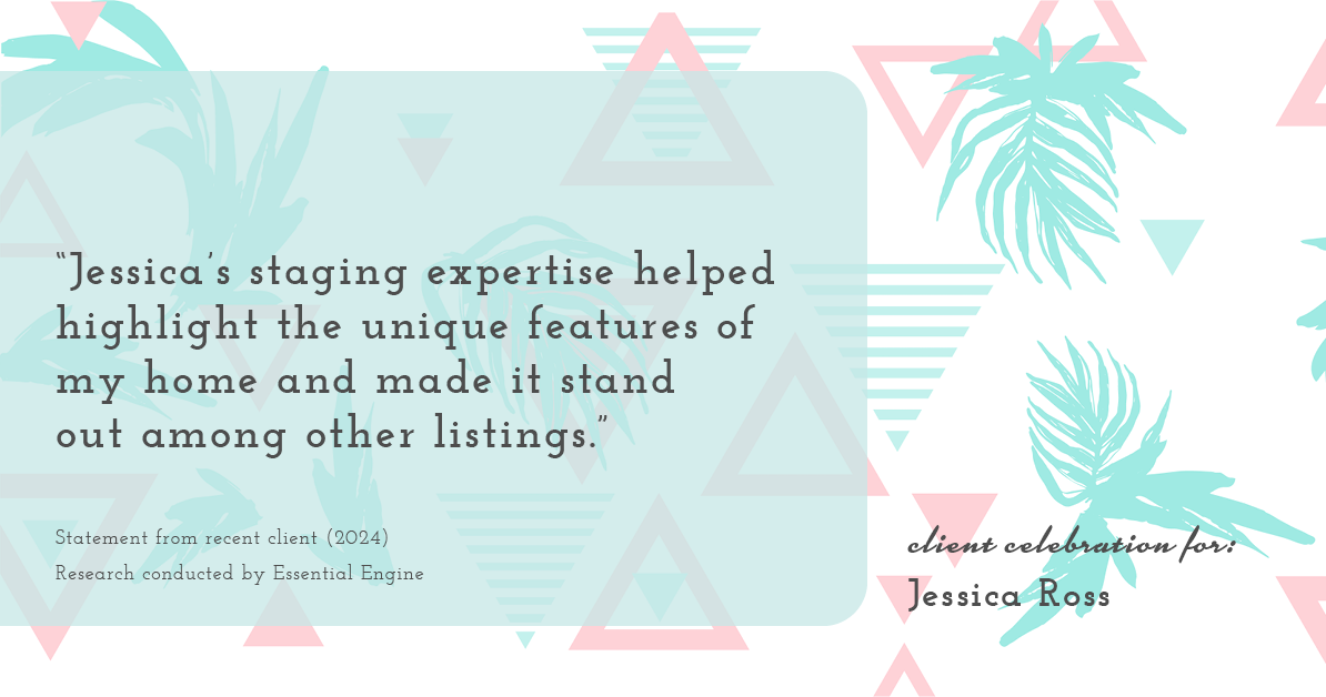 Testimonial for real estate agent Jessica Ross in , : "Jessica's staging expertise helped highlight the unique features of my home and made it stand out among other listings."