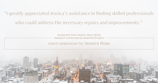 Testimonial for real estate agent Jessica Ross in , : "I greatly appreciated Jessica's assistance in finding skilled professionals who could address the necessary repairs and improvements."