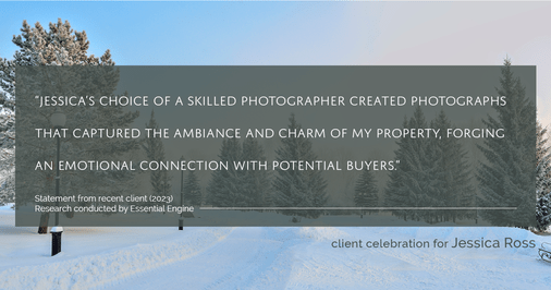 Testimonial for real estate agent Jessica Ross in , : "Jessica's choice of a skilled photographer created photographs that captured the ambiance and charm of my property, forging an emotional connection with potential buyers."