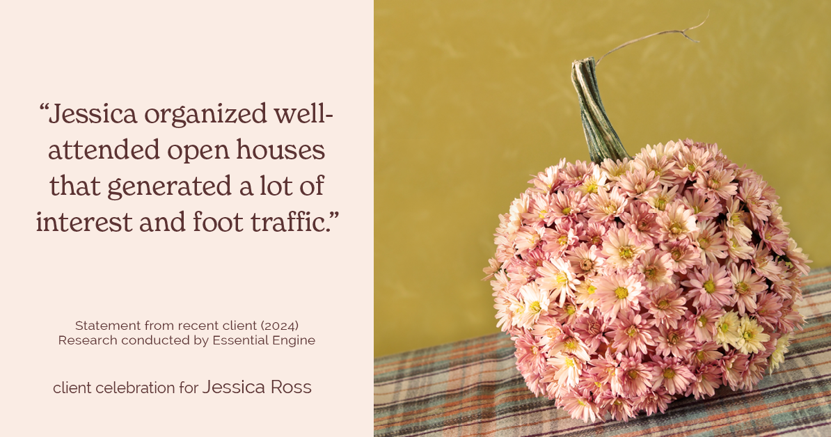 Testimonial for real estate agent Jessica Ross in , : "Jessica organized well-attended open houses that generated a lot of interest and foot traffic."