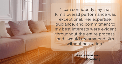 Testimonial for real estate agent Kim Bowling with Compass RE Texas, LLC in , : "I can confidently say that Kim's overall performance was exceptional. Her expertise, guidance, and commitment to my best interests were evident throughout the entire process, and I would recommend Kim without hesitation."
