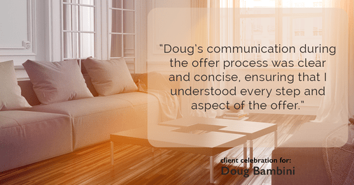 Testimonial for real estate agent Doug Bambini with Coldwell Banker Realty - Gundaker in Saint Louis, MO: "Doug's communication during the offer process was clear and concise, ensuring that I understood every step and aspect of the offer."