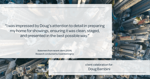 Testimonial for real estate agent Doug Bambini with Coldwell Banker Realty - Gundaker in Saint Louis, MO: "I was impressed by Doug's attention to detail in preparing my home for showings, ensuring it was clean, staged, and presented in the best possible way."