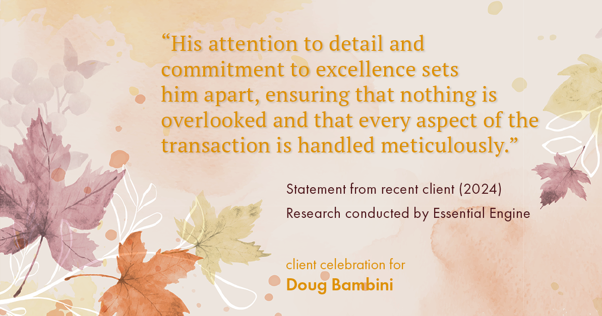 Testimonial for real estate agent Doug Bambini with Coldwell Banker Realty - Gundaker in Saint Louis, MO: "His attention to detail and commitment to excellence sets him apart, ensuring that nothing is overlooked and that every aspect of the transaction is handled meticulously."