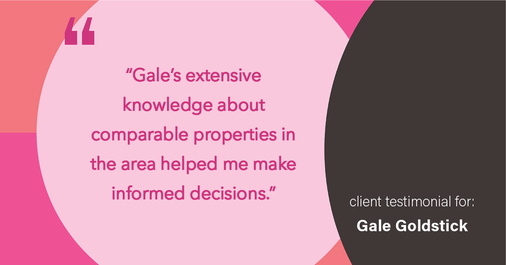 Testimonial for real estate agent Gale Goldstick with Coldwell Banker Realty in Chicago, IL: "Gale's extensive knowledge about comparable properties in the area helped me make informed decisions."
