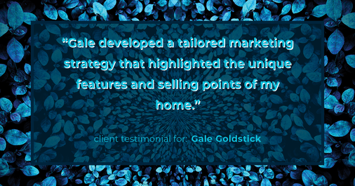 Testimonial for real estate agent Gale Goldstick with Coldwell Banker Realty in Chicago, IL: "Gale developed a tailored marketing strategy that highlighted the unique features and selling points of my home."