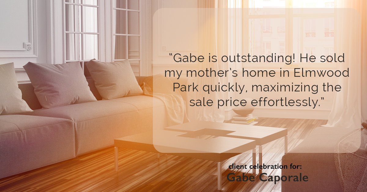 Testimonial for real estate agent Gabe Caporale with Caporale Realty Group in Elmwood Park, IL: "Gabe is outstanding! He sold my mother's home in Elmwood Park quickly, maximizing the sale price effortlessly."