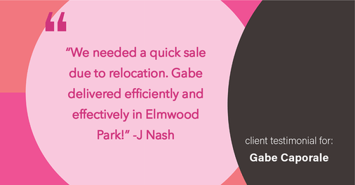 Testimonial for real estate agent Gabe Caporale with Caporale Realty Group in Elmwood Park, IL: "We needed a quick sale due to relocation. Gabe delivered efficiently and effectively in Elmwood Park!"