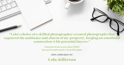 Testimonial for real estate agent Lola Jefferson with RE/MAX Enterprises in Naperville, IL: "Lola's choice of a skilled photographer created photographs that captured the ambiance and charm of my property, forging an emotional connection with potential buyers."