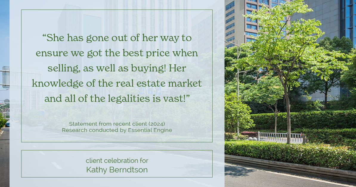 Testimonial for real estate agent Kathy Berndtson in Silverdale, WA: "She has gone out of her way to ensure we got the best price when selling, as well as buying! Her knowledge of the real estate market and all of the legalities is vast!"