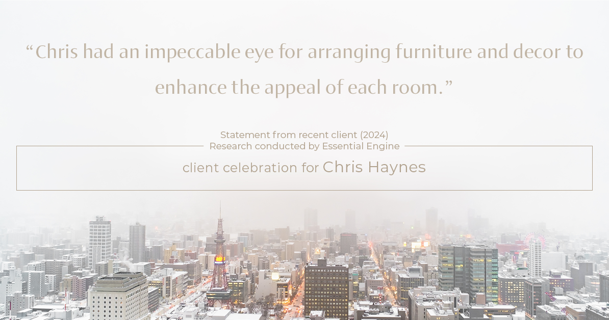 Testimonial for real estate agent Chris Haynes with Windermere Real Estate/Shoreline in Shoreline, WA: "Chris had an impeccable eye for arranging furniture and decor to enhance the appeal of each room."
