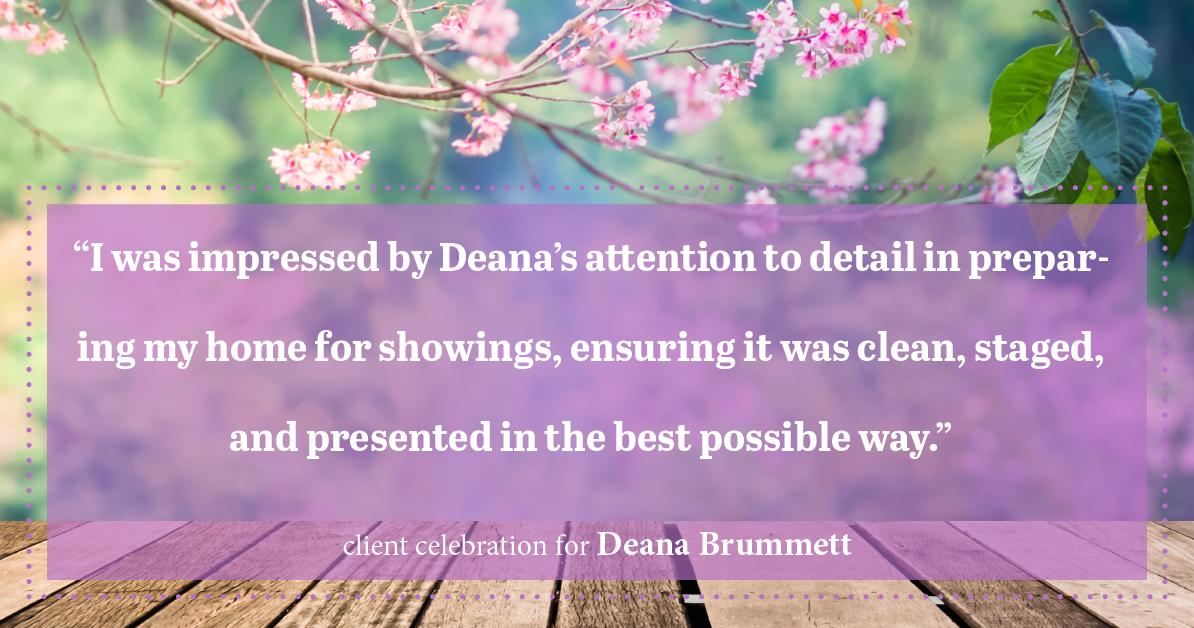 Testimonial for real estate agent Deana Brummett with Coldwell Banker Realty in Charlotte, NC: "I was impressed by Deana's attention to detail in preparing my home for showings, ensuring it was clean, staged, and presented in the best possible way."