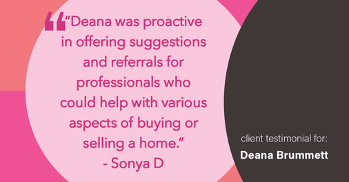 Testimonial for real estate agent Deana Brummett with Coldwell Banker Realty in Charlotte, NC: "Deana was proactive in offering suggestions and referrals for professionals who could help with various aspects of buying or selling a home."