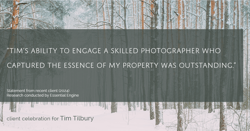 Testimonial for real estate agent Tim Tilbury with Seattle Senior Transitions in Seattle, WA: "Tim's ability to engage a skilled photographer who captured the essence of my property was outstanding."