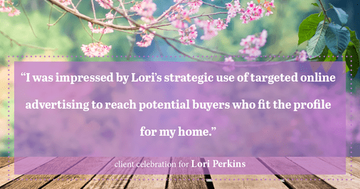 Testimonial for real estate agent Lori Perkins with First Team Real Estate in Carlsbad, CA: "I was impressed by Lori's strategic use of targeted online advertising to reach potential buyers who fit the profile for my home."