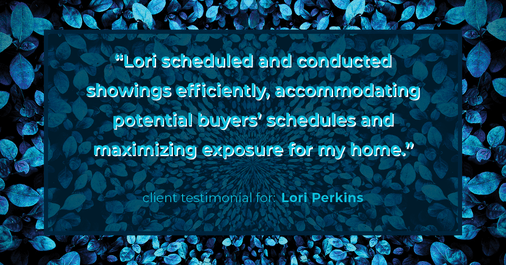 Testimonial for real estate agent Lori Perkins with First Team Real Estate in Carlsbad, CA: "Lori scheduled and conducted showings efficiently, accommodating potential buyers' schedules and maximizing exposure for my home."
