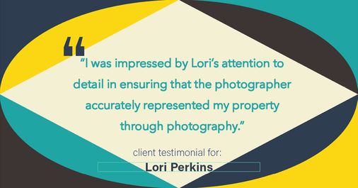 Testimonial for real estate agent Lori Perkins with First Team Real Estate in Carlsbad, CA: "I was impressed by Lori's attention to detail in ensuring that the photographer accurately represented my property through photography."