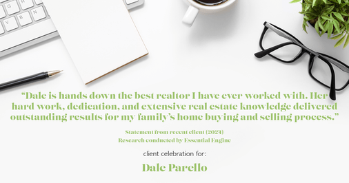 Testimonial for real estate agent Dale Parello with BHHS Fox & Roach, Realtors in Robbinsville, New Jersey: Dale is hands down the best realtor I have ever worked with. Her hard work, dedication, and extensive real estate knowledge delivered outstanding results for my family’s home buying and selling process. Dale is now my realtor for life, there is no one better.