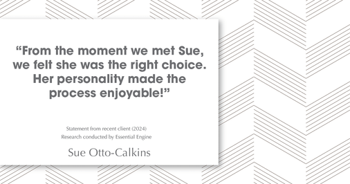 Testimonial for real estate agent Sue Otto-Calkins in Rancho Santa Fe, CA: "from the moment we met Sue, we felt she was the right choice. Her personality made the process enjoyable!"