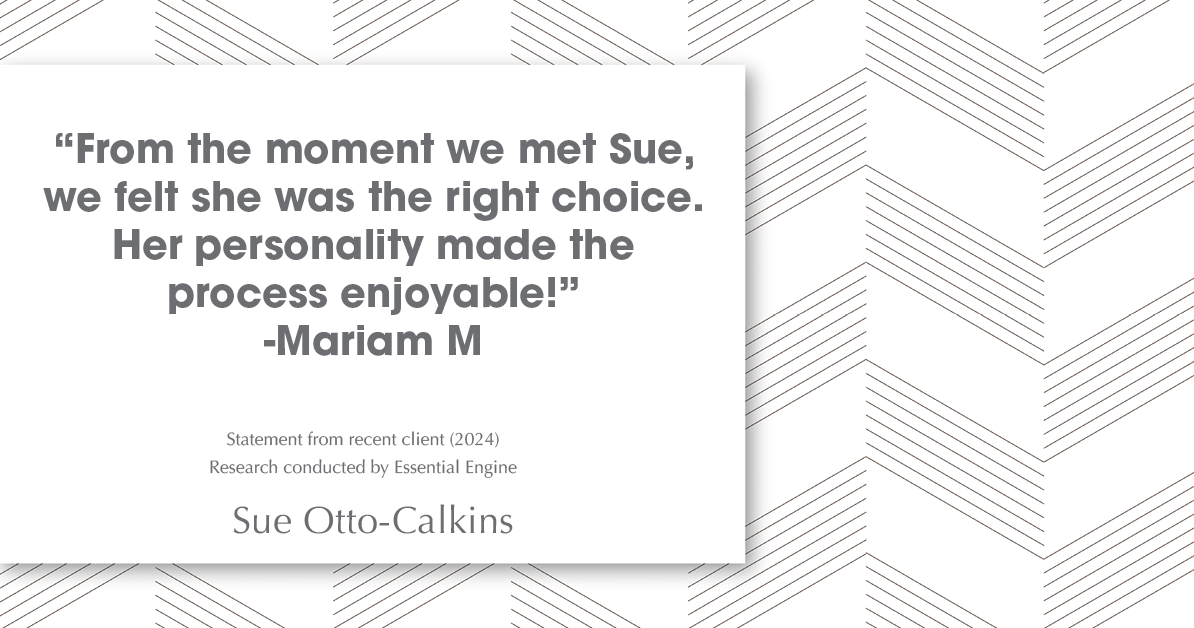 Testimonial for real estate agent Sue Otto-Calkins in Rancho Santa Fe, CA: "from the moment we met Sue, we felt she was the right choice. Her personality made the process enjoyable!"