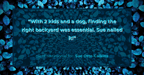 Testimonial for real estate agent Sue Otto-Calkins in Rancho Santa Fe, CA: "With 2 kids and a dog, finding the right backyard was essential. Sue nailed it!"