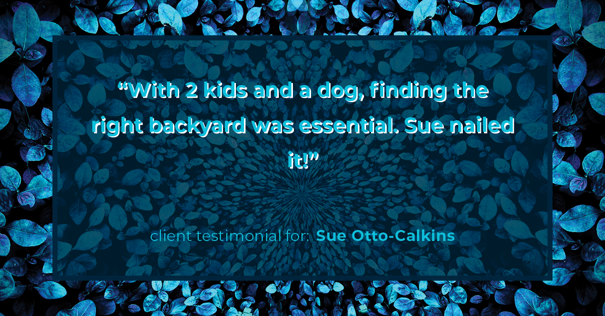 Testimonial for real estate agent Sue Otto-Calkins in Rancho Santa Fe, CA: "With 2 kids and a dog, finding the right backyard was essential. Sue nailed it!"