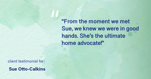 Testimonial for real estate agent Sue Otto-Calkins in Rancho Santa Fe, CA: "From the moment we met Sue, we knew we were in good hands. She's the ultimate home advocate!"
