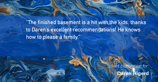 Testimonial for real estate agent Daren Higerd with Weichert, Realtors Welch and Company in KANSAS CITY, MO: "The finished basement is a hit with the kids, thanks to Daren's excellent recommendations! He knows how to please a family."