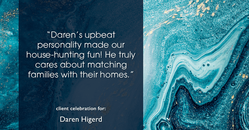 Testimonial for real estate agent Daren Higerd with Weichert, Realtors Welch and Company in KANSAS CITY, MO: "Daren's upbeat personality made our house-hunting fun! He truly cares about matching families with their homes."