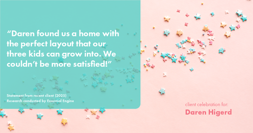 Testimonial for real estate agent Daren Higerd with Weichert, Realtors Welch and Company in KANSAS CITY, MO: "Daren found us a home with the perfect layout that our three kids can grow into. We couldn't be more satisfied!"