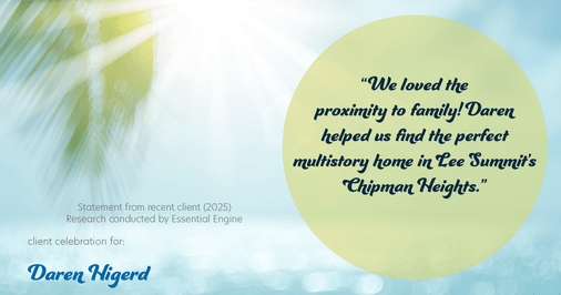 Testimonial for real estate agent Daren Higerd with Weichert, Realtors Welch and Company in KANSAS CITY, MO: "We loved the proximity to family! Daren helped us find the perfect multistory home in Lee Summit's Chipman Heights."