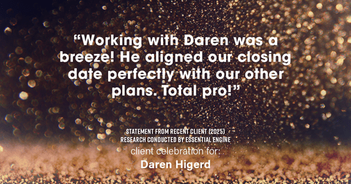 Testimonial for real estate agent Daren Higerd with Weichert, Realtors Welch and Company in KANSAS CITY, MO: "Working with Daren was a breeze! He aligned our closing date perfectly with our other plans. Total pro!"