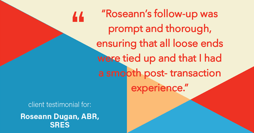 Testimonial for real estate agent Roseann Dugan, ABR, SRES with HOMESMART Professionals in Warren, RI: "Roseann's follow-up was prompt and thorough, ensuring that all loose ends were tied up and that I had a smooth post- transaction experience."