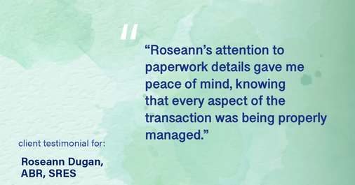 Testimonial for real estate agent Roseann Dugan, ABR, SRES with REMAX Revolution in Warren, RI: "Roseann's attention to paperwork details gave me peace of mind, knowing that every aspect of the transaction was being properly managed."