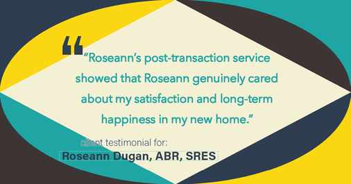 Testimonial for real estate agent Roseann Dugan, ABR, SRES with REMAX Revolution in Warren, RI: "Roseann's post-transaction service showed that Roseann genuinely cared about my satisfaction and long-term happiness in my new home."