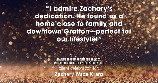 Testimonial for real estate agent Zachary Wade Kranz with Milwaukee Executive Realty, LLC in Grafton, WI: "I admire Zachary's dedication. He found us a home close to family and downtown Grafton—perfect for our lifestyle!"