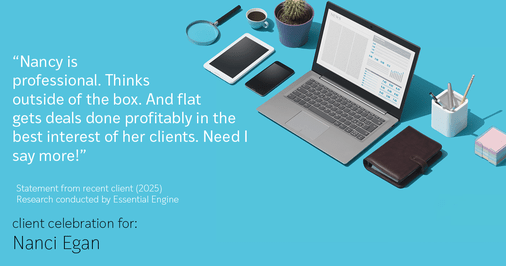 Testimonial for real estate agent Nanci Egan with John L. Scott Real Estate in Beaverton, OR: "Nancy is professional. Thinks outside of the box. And flat gets deals done profitably in the best interest of her clients. Need I say more!"