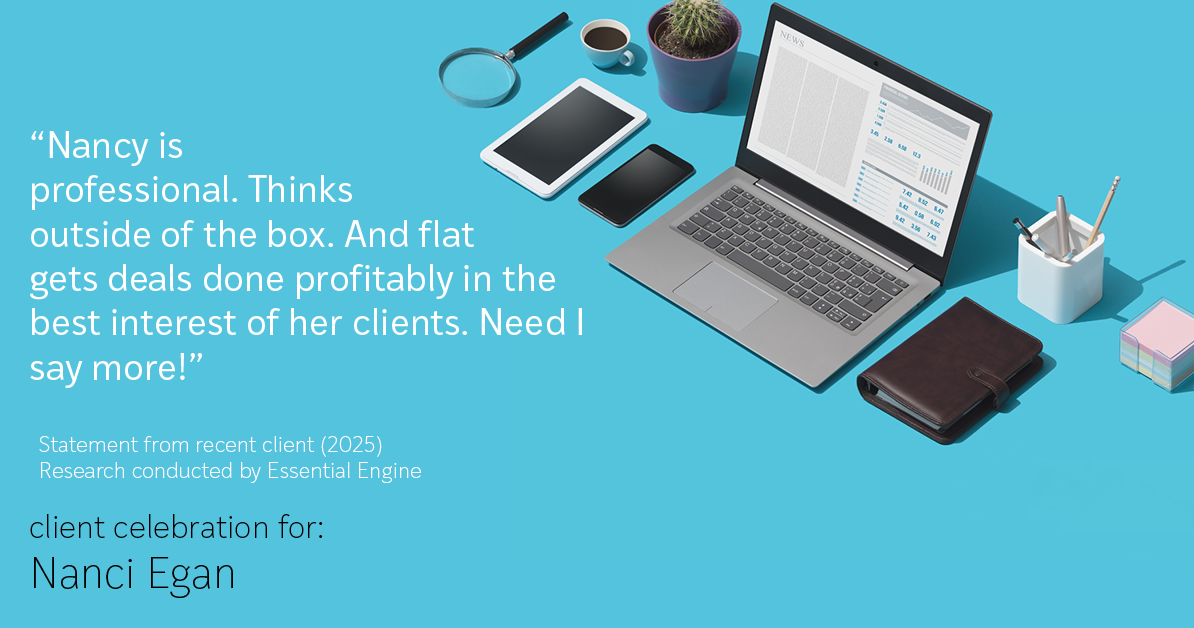 Testimonial for real estate agent Nanci Egan with John L. Scott Real Estate in Beaverton, OR: "Nancy is professional. Thinks outside of the box. And flat gets deals done profitably in the best interest of her clients. Need I say more!"