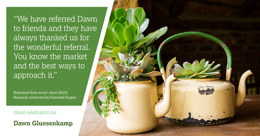 Testimonial for real estate agent Dawn Gluesenkamp with RE/MAX Results in Chesterfield, MO: "We have referred Dawn to friends and they have always thanked us for the wonderful referral.  You know the market and the best ways to approach it."