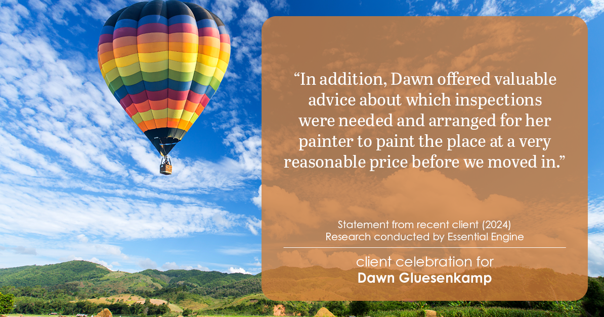 Testimonial for real estate agent Dawn Gluesenkamp with RE/MAX Results in Chesterfield, MO: “In addition, Dawn offered valuable advice about which inspections were needed and arranged for her painter to paint the place at a very reasonable price before we moved in.