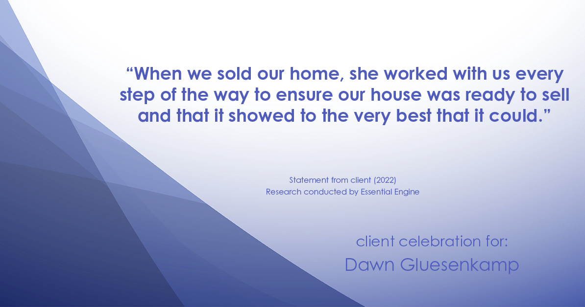 Testimonial for real estate agent Dawn Gluesenkamp with RE/MAX Results in Chesterfield, MO: “When we sold our home, she worked with us every step of the way to ensure our house was ready to sell and that it showed to the very best that it could.”