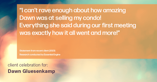Testimonial for real estate agent Dawn Gluesenkamp with RE/MAX Results in Chesterfield, MO: “I can’t rave enough about how amazing Dawn was at selling my condo! Everything she said during our first meeting was exactly how it all went and more!”