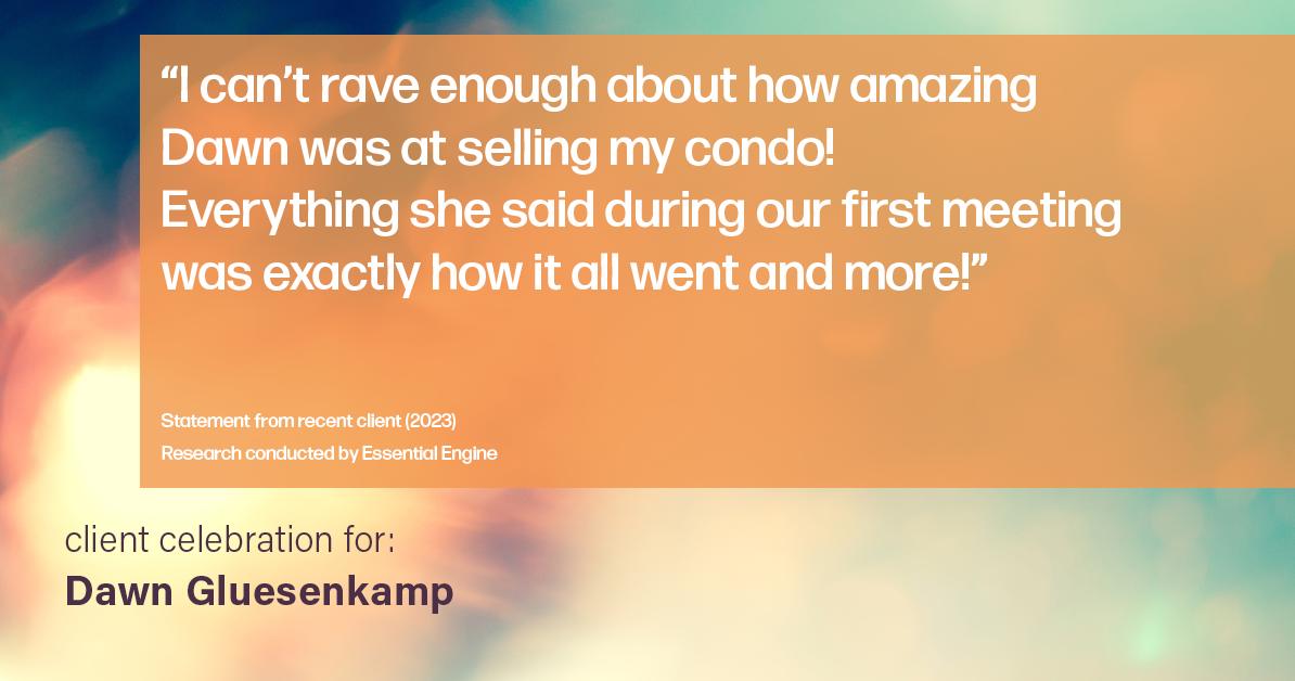 Testimonial for real estate agent Dawn Gluesenkamp with RE/MAX Results in Chesterfield, MO: “I can’t rave enough about how amazing Dawn was at selling my condo! Everything she said during our first meeting was exactly how it all went and more!”