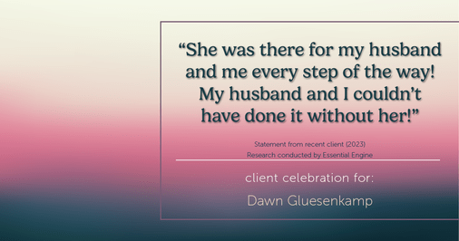 Testimonial for real estate agent Dawn Gluesenkamp with RE/MAX Results in Chesterfield, MO: “She was there for my husband and me every step of the way! My husband and I couldn’t have done it without her!”
